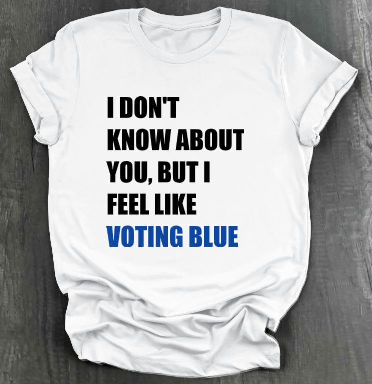 I DON’T KNOW ABOUT YOU BUT I FEEL LIKE VOTING BLUE SHIRT